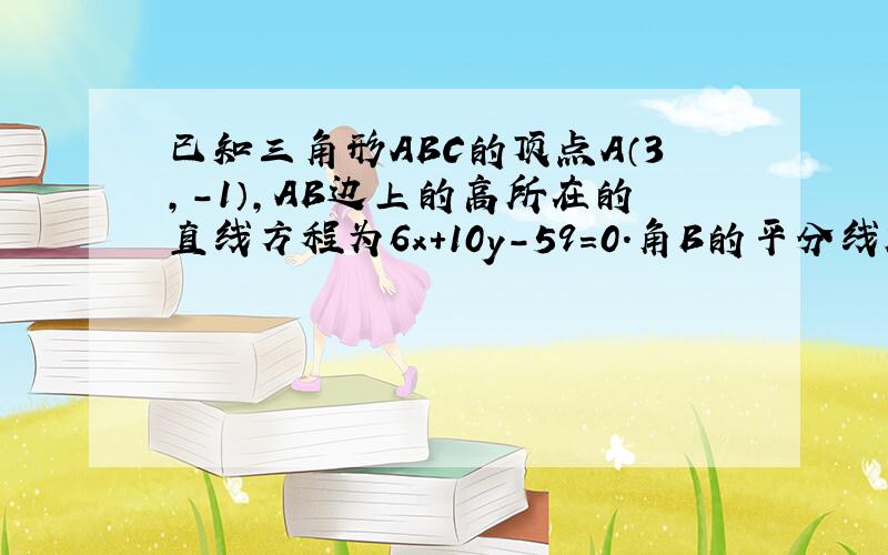 已知三角形ABC的顶点A（3,-1）,AB边上的高所在的直线方程为6x+10y-59=0.角B的平分线所在的直线为x-4