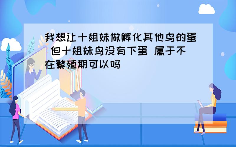 我想让十姐妹做孵化其他鸟的蛋 但十姐妹鸟没有下蛋 属于不在繁殖期可以吗