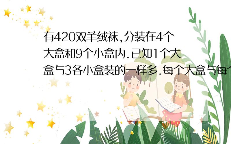 有420双羊绒袜,分装在4个大盒和9个小盒内.已知1个大盒与3各小盒装的一样多.每个大盒与每个小盒各装多少双