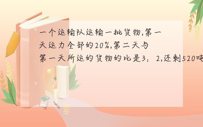 一个运输队运输一批货物,第一天运力全部的20%,第二天与第一天所运的货物的比是3：2,还剩520吨没运走.