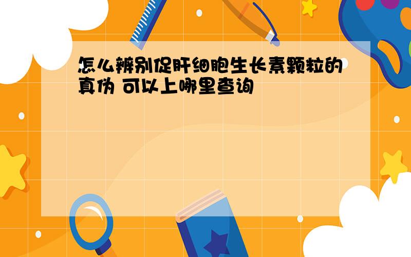 怎么辨别促肝细胞生长素颗粒的真伪 可以上哪里查询