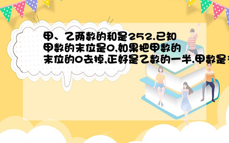 甲、乙两数的和是252.已知甲数的末位是0,如果把甲数的末位的0去掉,正好是乙数的一半.甲数是多少?