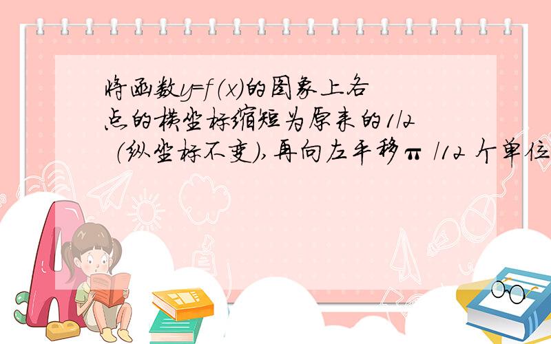 将函数y=f（x）的图象上各点的横坐标缩短为原来的1/2 （纵坐标不变）,再向左平移π /12 个单位后