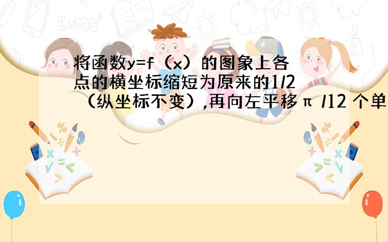 将函数y=f（x）的图象上各点的横坐标缩短为原来的1/2 （纵坐标不变）,再向左平移π /12 个单位后得到的