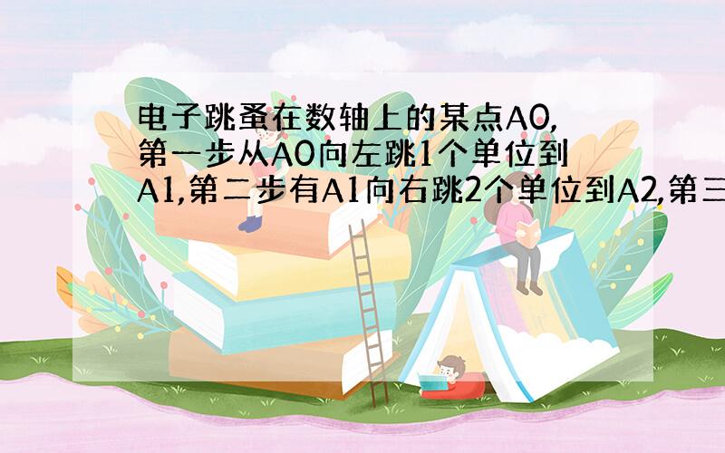 电子跳蚤在数轴上的某点A0,第一步从A0向左跳1个单位到A1,第二步有A1向右跳2个单位到A2,第三步有A2向左跳3个单