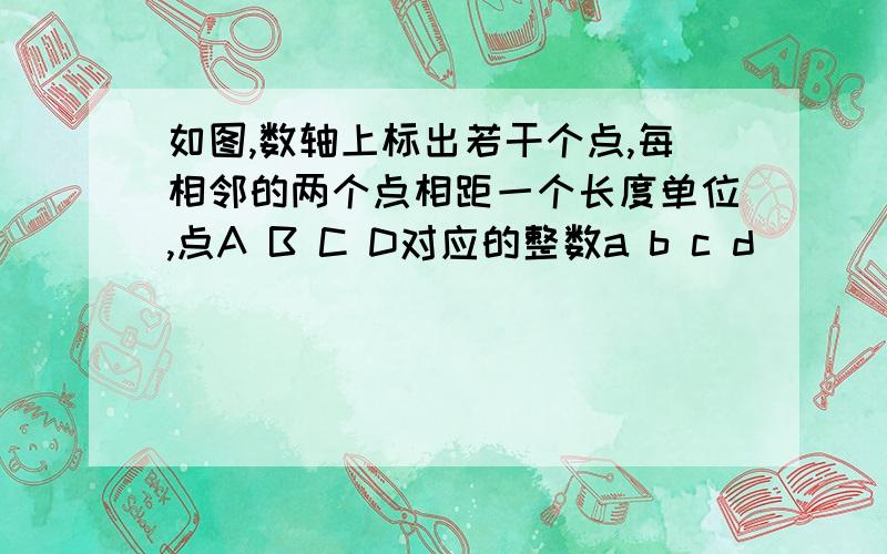 如图,数轴上标出若干个点,每相邻的两个点相距一个长度单位,点A B C D对应的整数a b c d