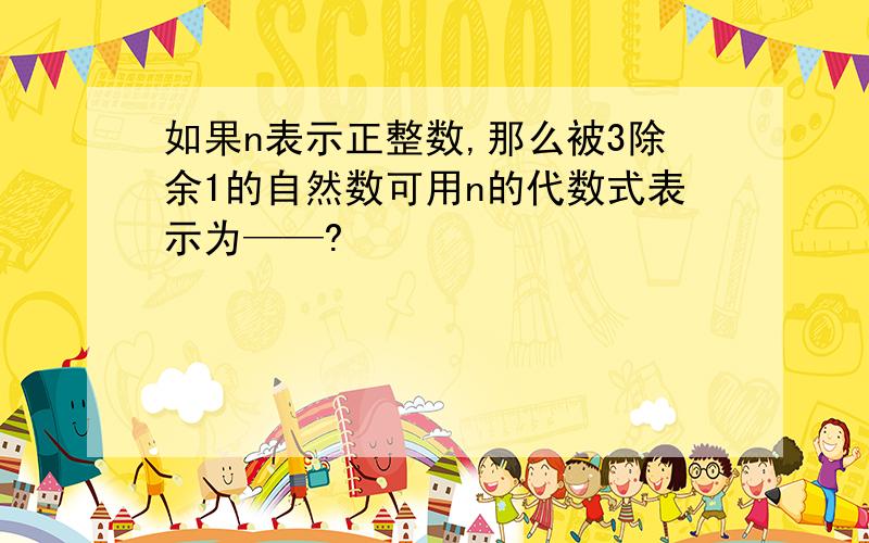 如果n表示正整数,那么被3除余1的自然数可用n的代数式表示为——?