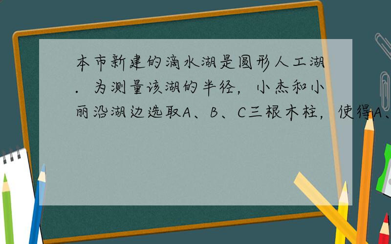 本市新建的滴水湖是圆形人工湖．为测量该湖的半径，小杰和小丽沿湖边选取A、B、C三根木柱，使得A、B之间的距离与A、C之间