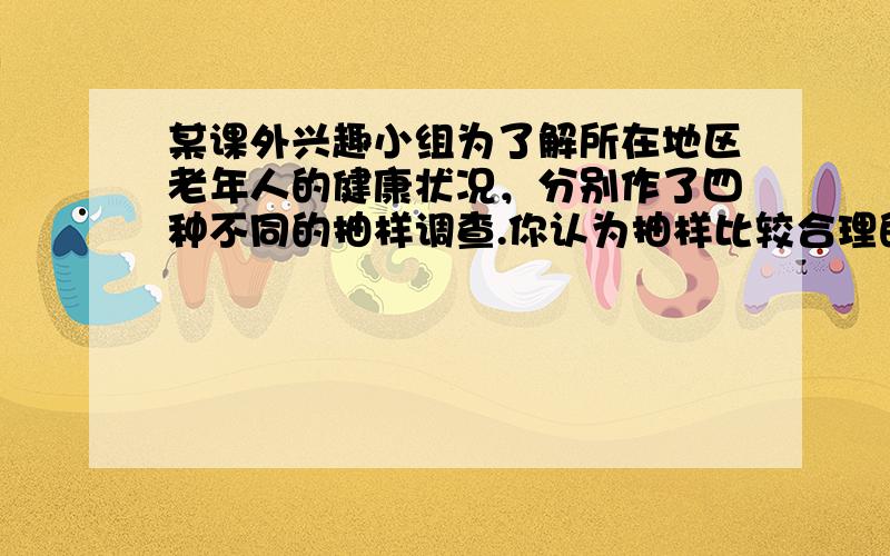 某课外兴趣小组为了解所在地区老年人的健康状况，分别作了四种不同的抽样调查.你认为抽样比较合理的是（　　）