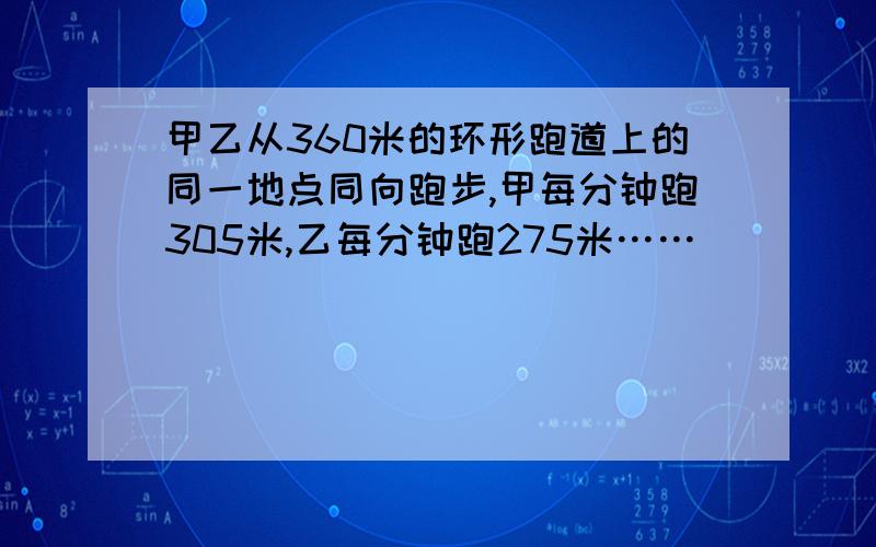 甲乙从360米的环形跑道上的同一地点同向跑步,甲每分钟跑305米,乙每分钟跑275米……