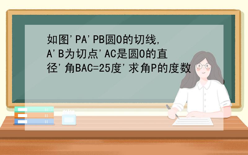 如图'PA'PB圆O的切线,A'B为切点'AC是圆O的直径'角BAC=25度'求角P的度数