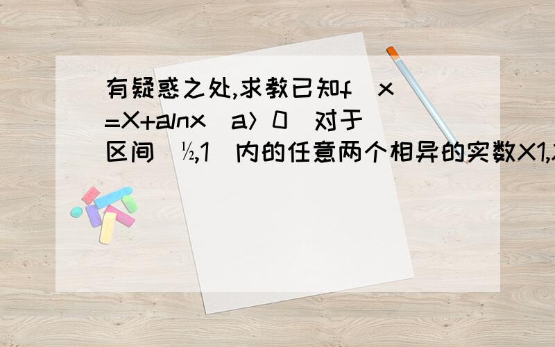 有疑惑之处,求教已知f（x）=X+alnx（a＞0）对于区间（½,1）内的任意两个相异的实数X1,X2恒有|f