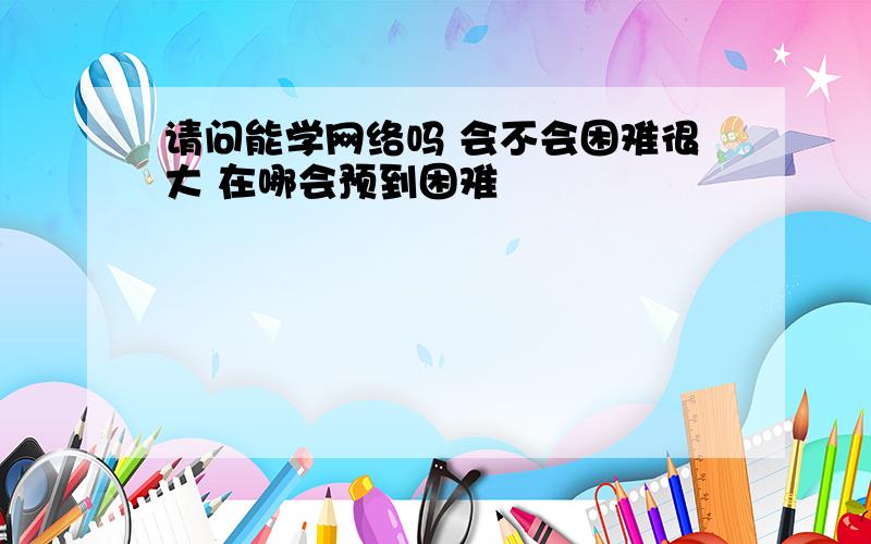 请问能学网络吗 会不会困难很大 在哪会预到困难