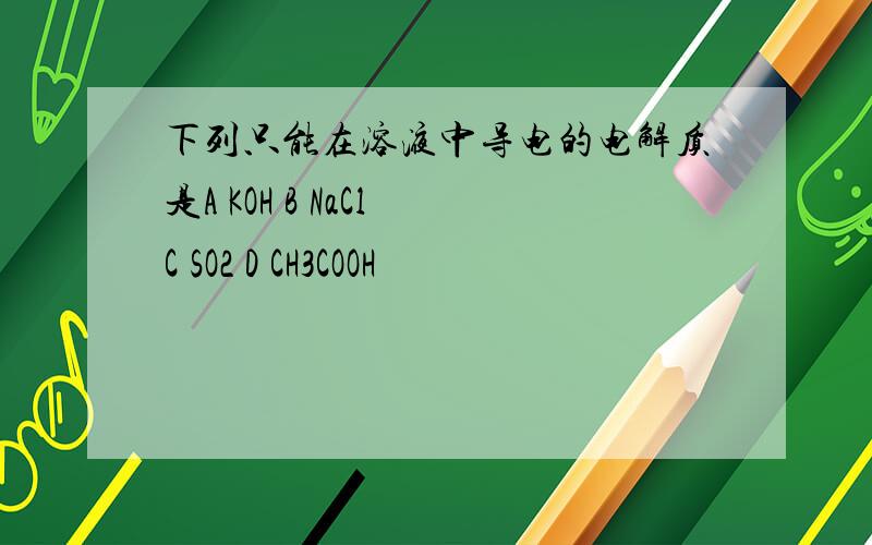 下列只能在溶液中导电的电解质是A KOH B NaCl C SO2 D CH3COOH