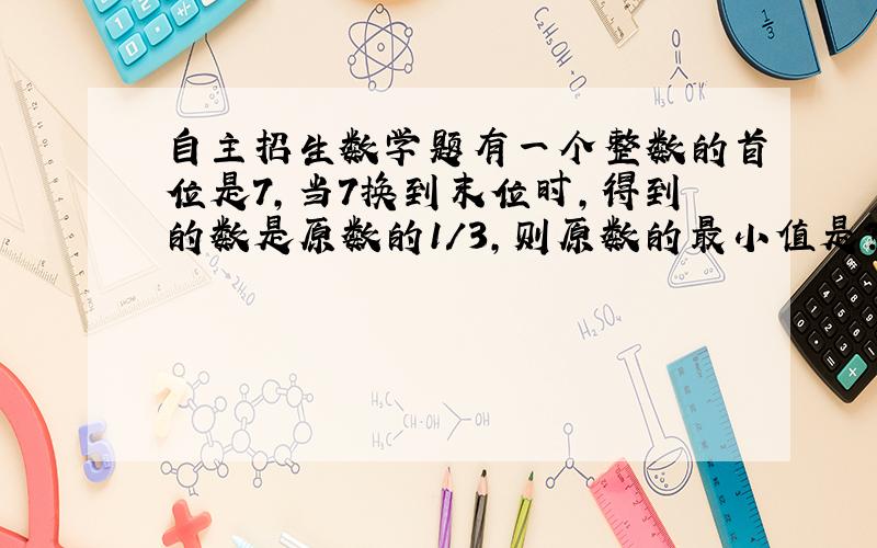 自主招生数学题有一个整数的首位是7,当7换到末位时,得到的数是原数的1/3,则原数的最小值是?