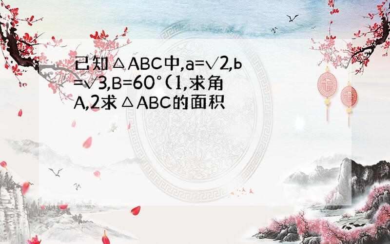 已知△ABC中,a=√2,b=√3,B=60°(1,求角A,2求△ABC的面积