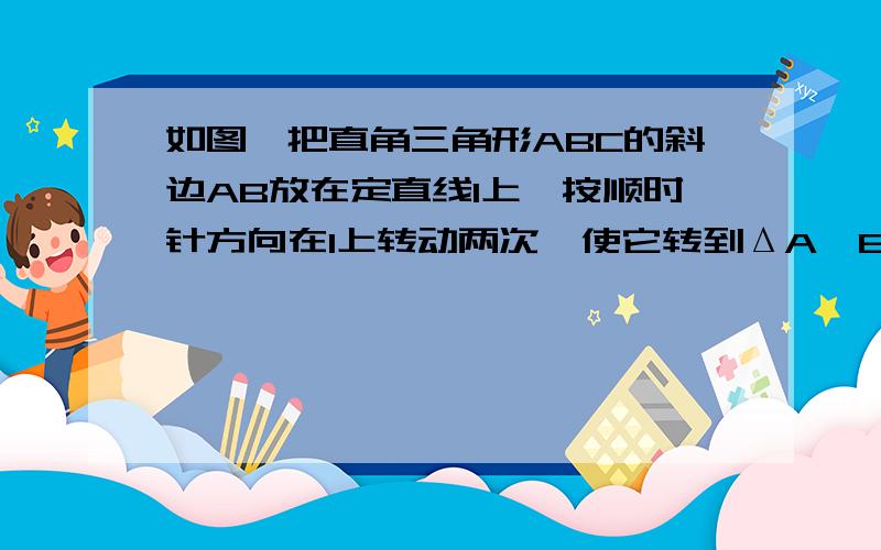 如图,把直角三角形ABC的斜边AB放在定直线l上,按顺时针方向在l上转动两次,使它转到ΔA