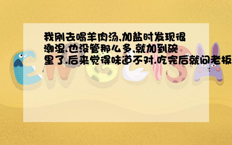 我刚去喝羊肉汤,加盐时发现很潮湿.也没管那么多,就加到碗里了.后来觉得味道不对.吃完后就问老板,这碗盐是不是坏了,怎么会