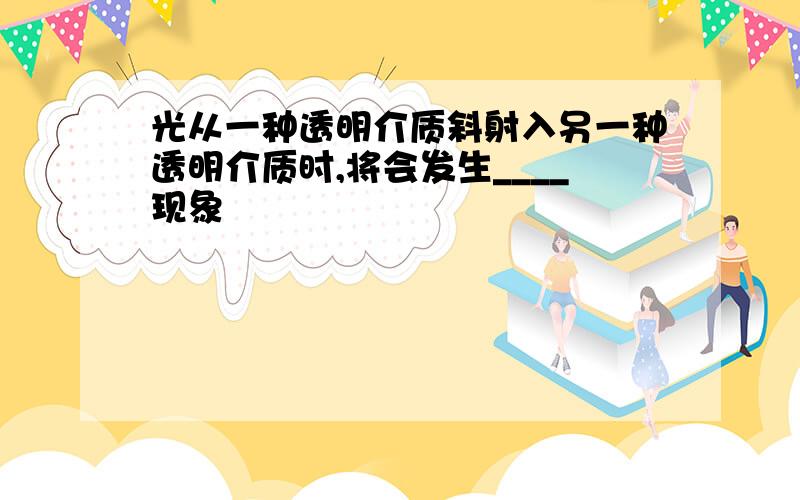 光从一种透明介质斜射入另一种透明介质时,将会发生____现象