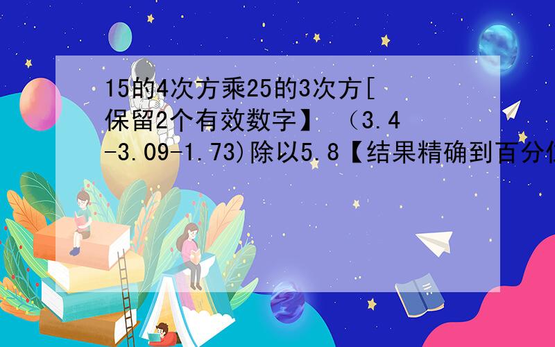 15的4次方乘25的3次方[保留2个有效数字】 （3.4-3.09-1.73)除以5.8【结果精确到百分位】