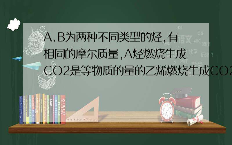 A.B为两种不同类型的烃,有相同的摩尔质量,A烃燃烧生成CO2是等物质的量的乙烯燃烧生成CO2的5倍,B烃燃烧生成的水是