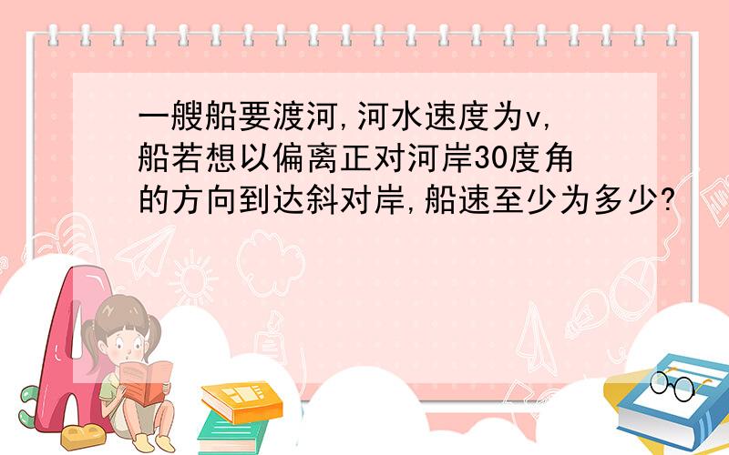 一艘船要渡河,河水速度为v,船若想以偏离正对河岸30度角的方向到达斜对岸,船速至少为多少?