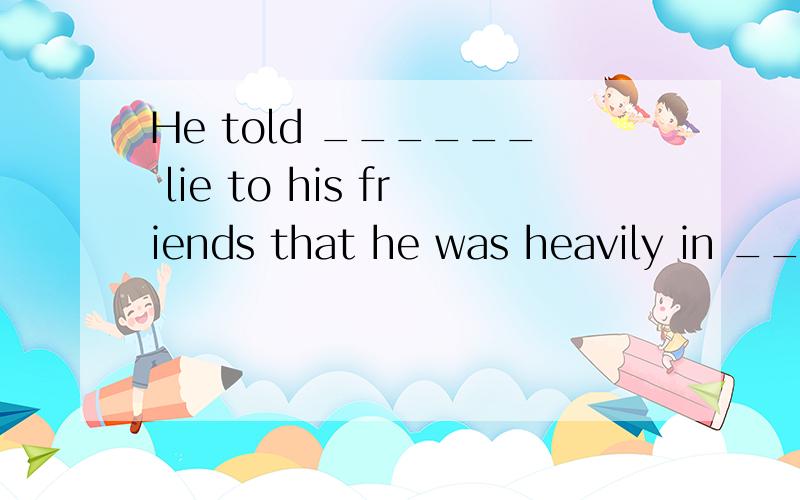 He told ______ lie to his friends that he was heavily in ___