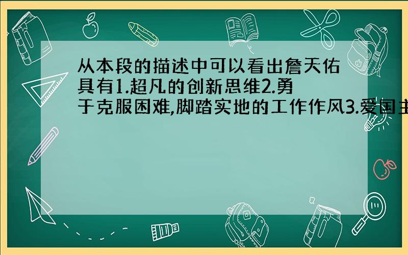 从本段的描述中可以看出詹天佑具有1.超凡的创新思维2.勇于克服困难,脚踏实地的工作作风3.爱国主义精神