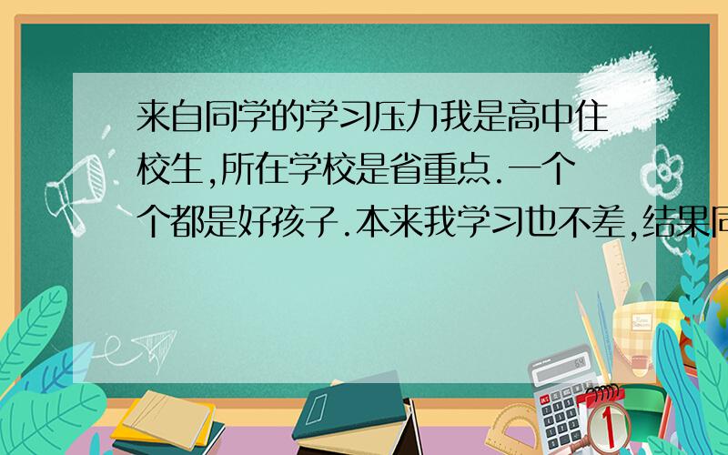 来自同学的学习压力我是高中住校生,所在学校是省重点.一个个都是好孩子.本来我学习也不差,结果同班一个个高二就不要命的学啊