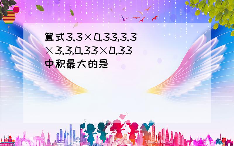 算式3.3×0.33,3.3×3.3,0.33×0.33中积最大的是（ ）