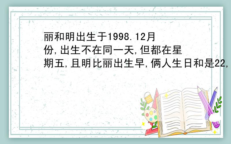 丽和明出生于1998.12月份,出生不在同一天,但都在星期五,且明比丽出生早,俩人生日和是22,丽的出生日期