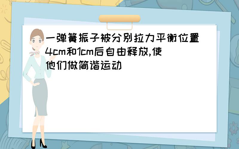 一弹簧振子被分别拉力平衡位置4cm和1cm后自由释放,使他们做简谐运动