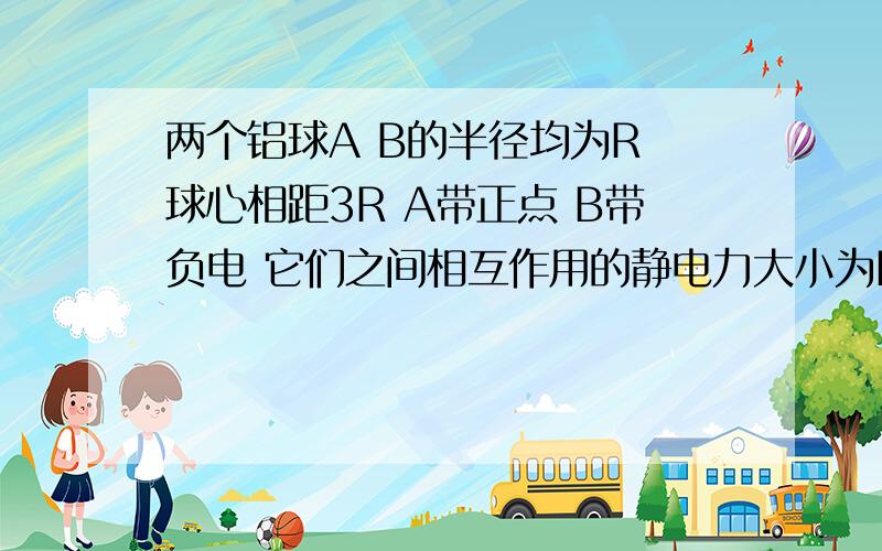 两个铝球A B的半径均为R 球心相距3R A带正点 B带负电 它们之间相互作用的静电力大小为F