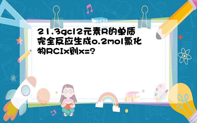 21.3gcl2元素R的单质完全反应生成o.2mol氯化物RCIx则x=?