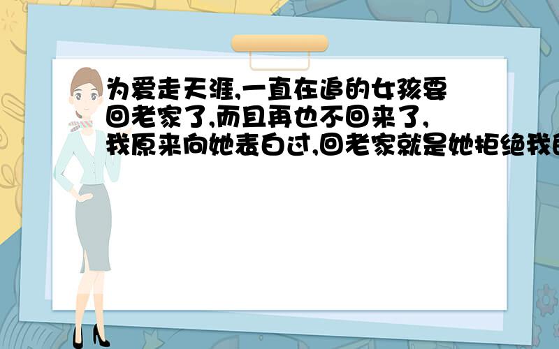 为爱走天涯,一直在追的女孩要回老家了,而且再也不回来了,我原来向她表白过,回老家就是她拒绝我的原因之一,今天我告诉她我会