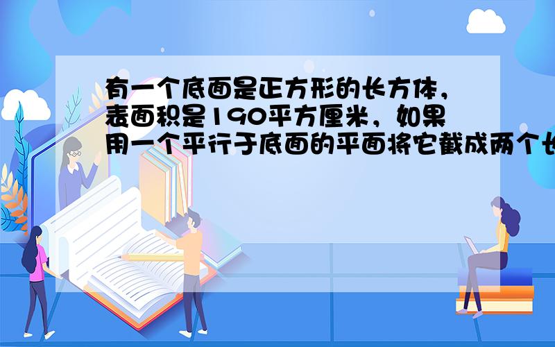 有一个底面是正方形的长方体，表面积是190平方厘米，如果用一个平行于底面的平面将它截成两个长方体，那么这两个长方体的表面