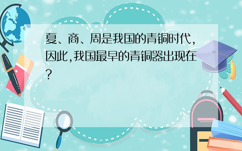 夏、商、周是我国的青铜时代,因此,我国最早的青铜器出现在?