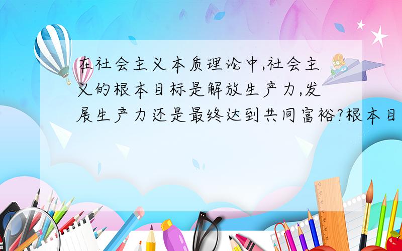 在社会主义本质理论中,社会主义的根本目标是解放生产力,发展生产力还是最终达到共同富裕?根本目标到底是不是最终目标,我都弄