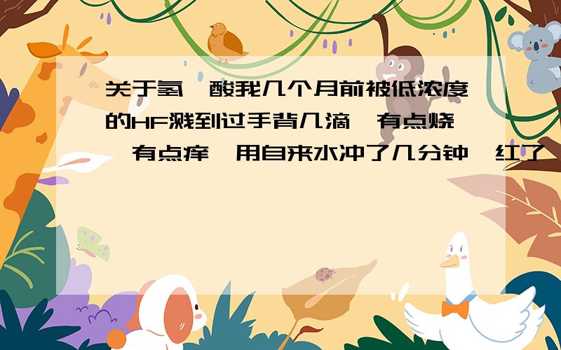 关于氢氟酸我几个月前被低浓度的HF溅到过手背几滴,有点烧,有点痒,用自来水冲了几分钟,红了一会儿,第二天就好了,请问这样