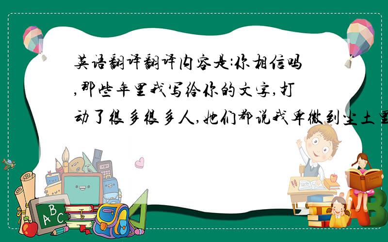 英语翻译翻译内容是:你相信吗,那些年里我写给你的文字,打动了很多很多人,她们都说我卑微到尘土里去.但我不求你会记得曾有一