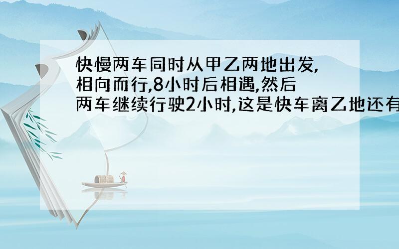 快慢两车同时从甲乙两地出发,相向而行,8小时后相遇,然后两车继续行驶2小时,这是快车离乙地还有250千米