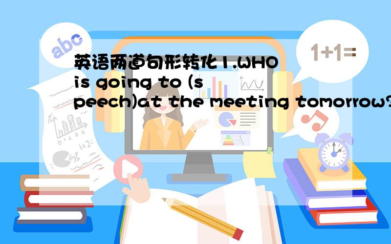 英语两道句形转化1.WHO is going to (speech)at the meeting tomorrow?2.