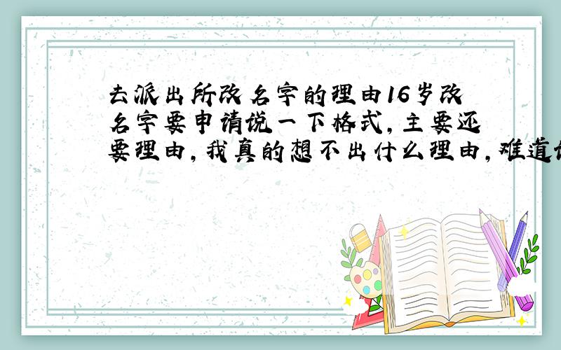 去派出所改名字的理由16岁改名字要申请说一下格式,主要还要理由,我真的想不出什么理由,难道说这个名字不好听?这个名字不吉