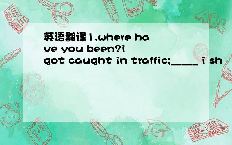 英语翻译1.where have you been?i got caught in traffic;_____ i sh