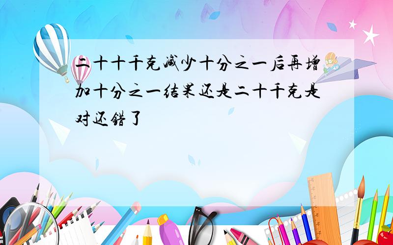 二十十千克减少十分之一后再增加十分之一结果还是二十千克是对还错了