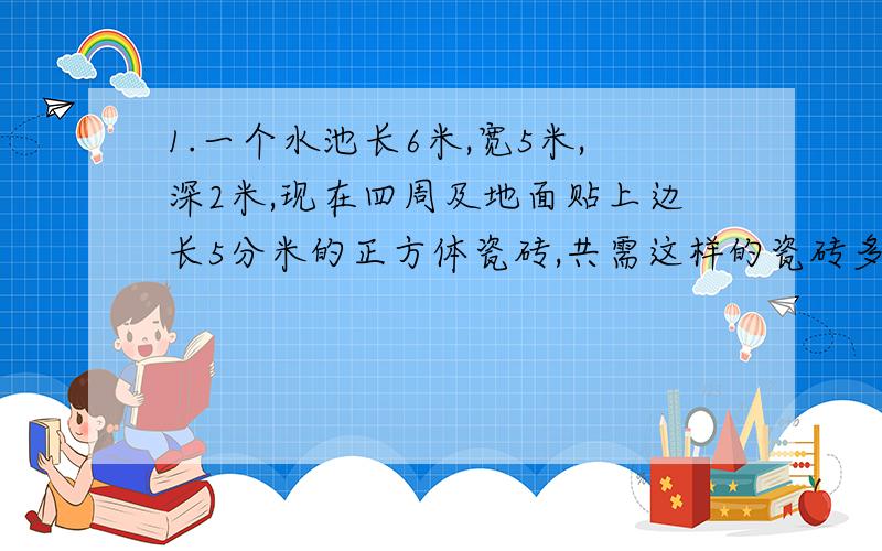 1.一个水池长6米,宽5米,深2米,现在四周及地面贴上边长5分米的正方体瓷砖,共需这样的瓷砖多少块?2.把一块棱长是0.