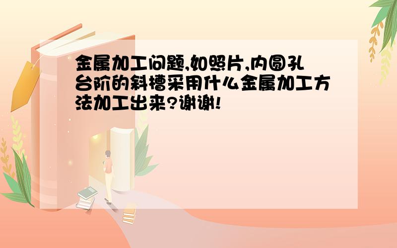 金属加工问题,如照片,内圆孔台阶的斜槽采用什么金属加工方法加工出来?谢谢!