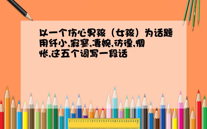 以一个伤心男孩（女孩）为话题用纤小,寂寥,凄婉,彷徨,惆怅,这五个词写一段话