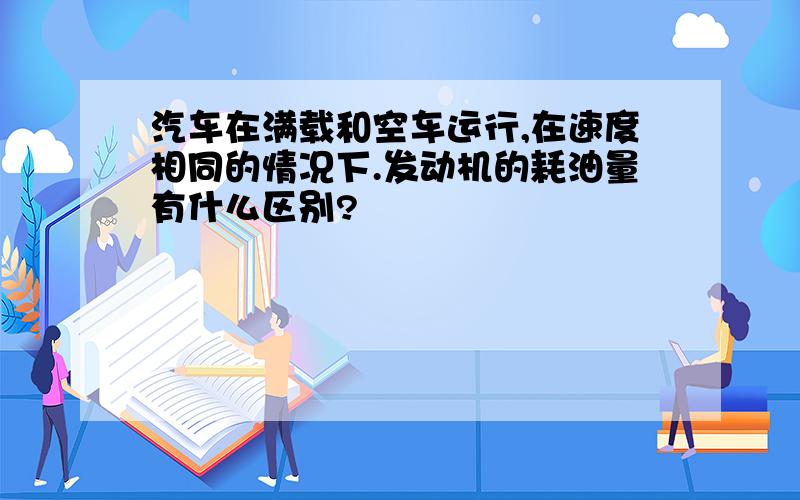 汽车在满载和空车运行,在速度相同的情况下.发动机的耗油量有什么区别?