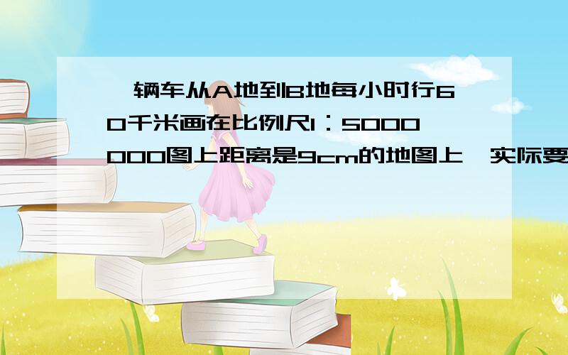 一辆车从A地到B地每小时行60千米画在比例尺1：5000000图上距离是9cm的地图上,实际要多少时间?